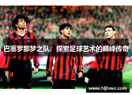 巴塞罗那梦之队:探索足球艺术的巅峰传奇 巴塞罗那梦之队:探索足球艺术的巅峰传奇