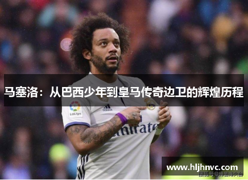马塞洛:从巴西少年到皇马传奇边卫的辉煌历程 马塞洛:从巴西少年到皇马传奇边卫的辉煌历程