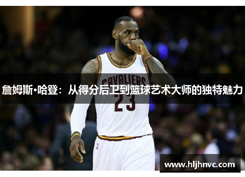 詹姆斯·哈登:从得分后卫到篮球艺术大师的独特魅力 詹姆斯·哈登:从得分后卫到篮球艺术大师的独特魅力