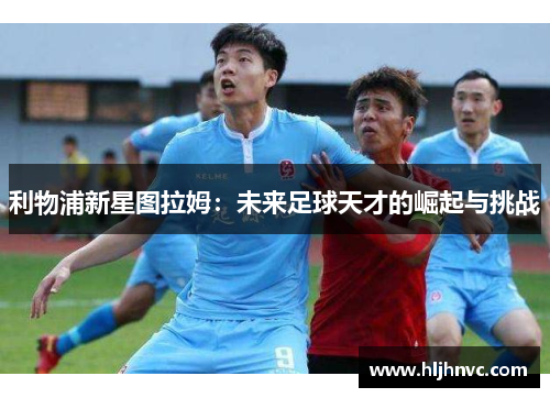利物浦新星图拉姆:未来足球天才的崛起与挑战 利物浦新星图拉姆:未来足球天才的崛起与挑战